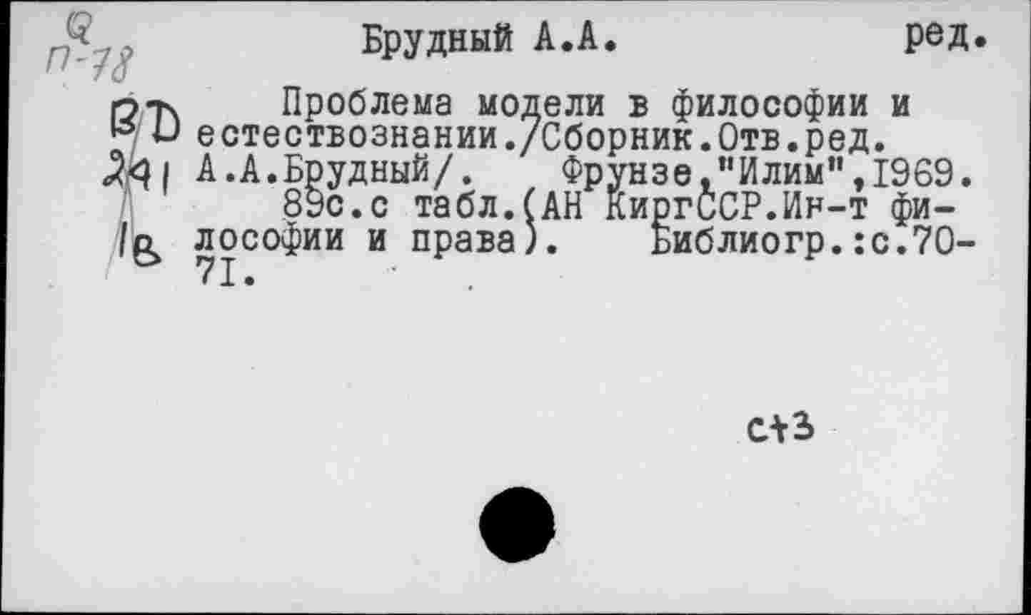 ﻿<7-?з*
6/Ъ
•** »—**** • —^ ****** ^» •* вл вл в / Ч/ V V* М ** *А&Ъ • V ЛА/ • V V их • <2^1 А.А.Брудный/. Фрунзе, "Илим”, 1969.
89с. с табл.(АН КиргССР.Ин-т фи-
Брудный А.А.	ред<
Проблема модели в философии и естествознании./Сборник.Отв.ред.
, . Фрунзе,"Илим”,1969.
.___с табл.(АН КиргССР.Ин-т фи-
лософии и права). Библиогр.:с.7О-
